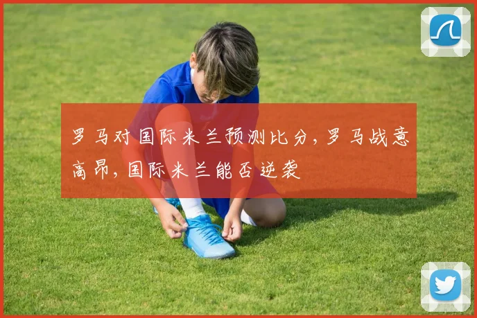 罗马对国际米兰预测比分,罗马战意高昂,国际米兰能否逆袭